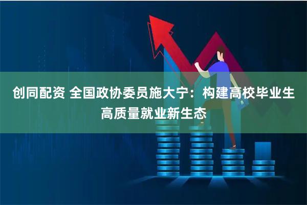 创同配资 全国政协委员施大宁：构建高校毕业生高质量就业新生态