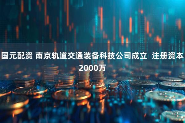 国元配资 南京轨道交通装备科技公司成立  注册资本2000万