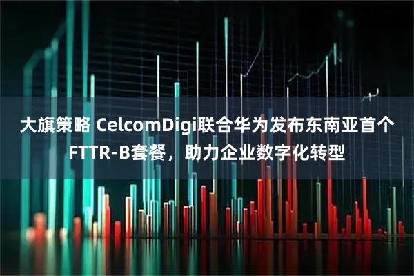 大旗策略 CelcomDigi联合华为发布东南亚首个FTTR-B套餐，助力企业数字化转型