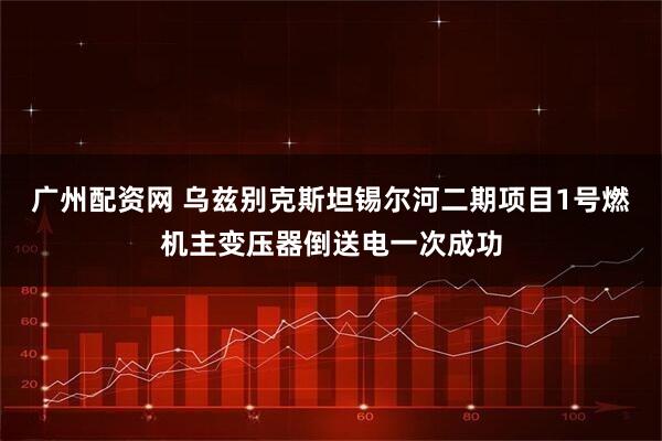 广州配资网 乌兹别克斯坦锡尔河二期项目1号燃机主变压器倒送电一次成功