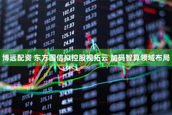 博远配资 东方国信拟控股视拓云 加码智算领域布局