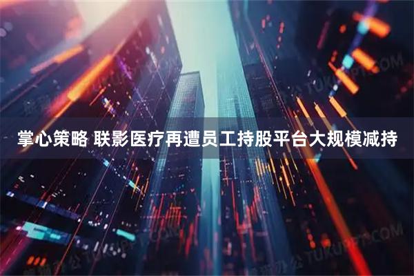掌心策略 联影医疗再遭员工持股平台大规模减持