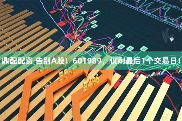 鼎配配资 告别A股！601989，仅剩最后1个交易日！
