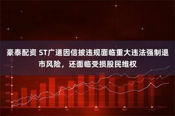 豪泰配资 ST广道因信披违规面临重大违法强制退市风险，还面临受损股民维权