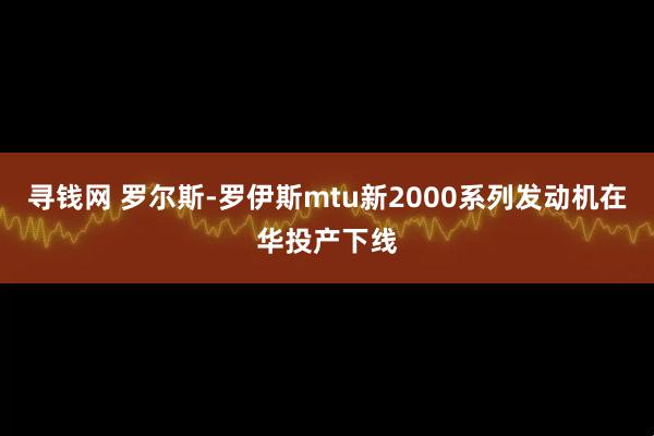 寻钱网 罗尔斯-罗伊斯mtu新2000系列发动机在华投产下线