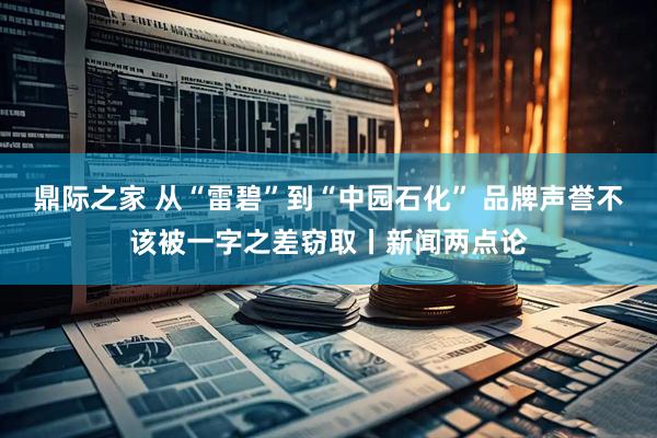 鼎际之家 从“雷碧”到“中园石化” 品牌声誉不该被一字之差窃取丨新闻两点论