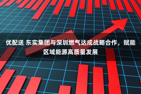 优配送 东实集团与深圳燃气达成战略合作，赋能区域能源高质量发展