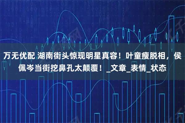 万无优配 湖南街头惊现明星真容！叶童瘦脱相，侯佩岑当街挖鼻孔太颠覆！_文章_表情_状态