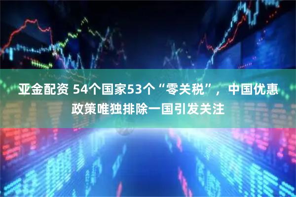 亚金配资 54个国家53个“零关税”，中国优惠政策唯独排除一国引发关注