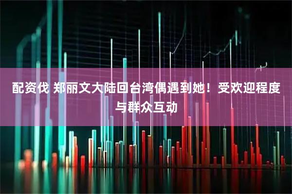 配资伐 郑丽文大陆回台湾偶遇到她！受欢迎程度与群众互动