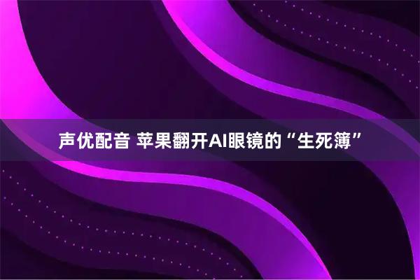 声优配音 苹果翻开AI眼镜的“生死簿”