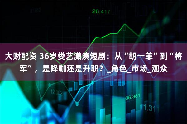 大财配资 36岁娄艺潇演短剧：从“胡一菲”到“将军”，是降咖还是升职？_角色_市场_观众