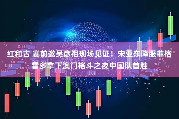 红和古 赛前邀吴彦祖现场见证！宋亚东降服菲格雷多拿下澳门格斗之夜中国队首胜