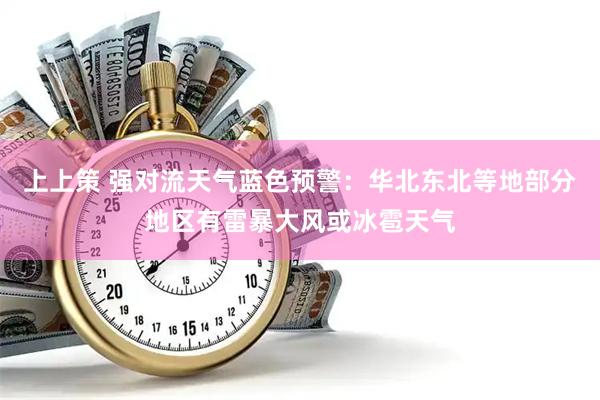 上上策 强对流天气蓝色预警：华北东北等地部分地区有雷暴大风或冰雹天气