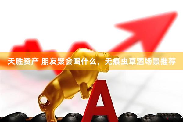 天胜资产 朋友聚会喝什么，无痕虫草酒场景推荐