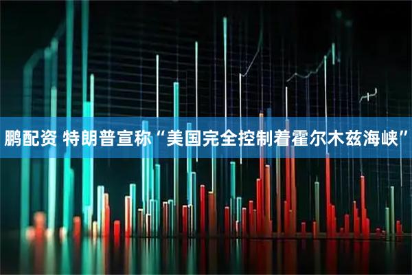 鹏配资 特朗普宣称“美国完全控制着霍尔木兹海峡”
