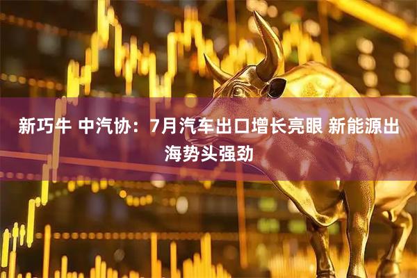 新巧牛 中汽协：7月汽车出口增长亮眼 新能源出海势头强劲