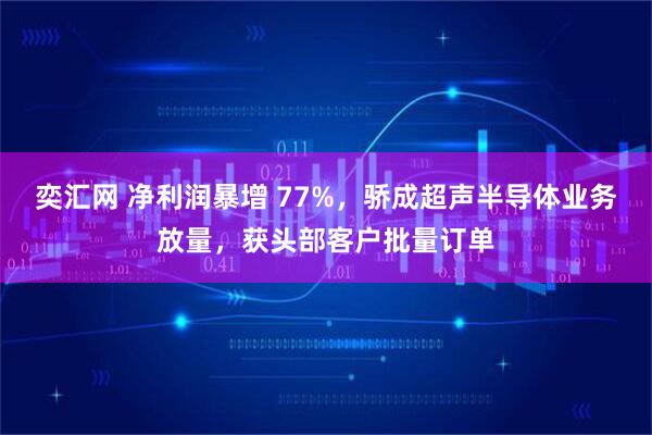 奕汇网 净利润暴增 77%，骄成超声半导体业务放量，获头部客户批量订单