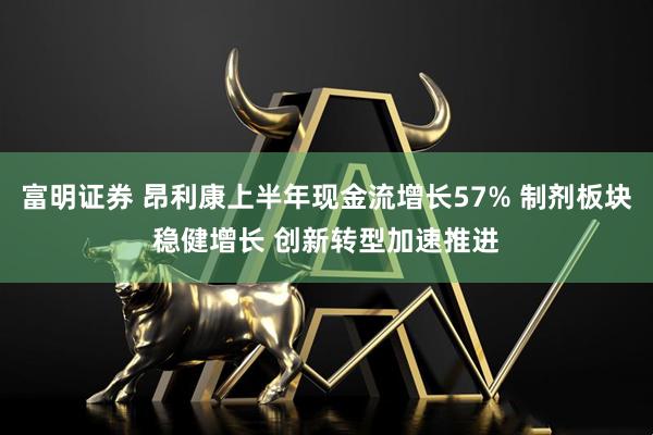 富明证券 昂利康上半年现金流增长57% 制剂板块稳健增长 创新转型加速推进